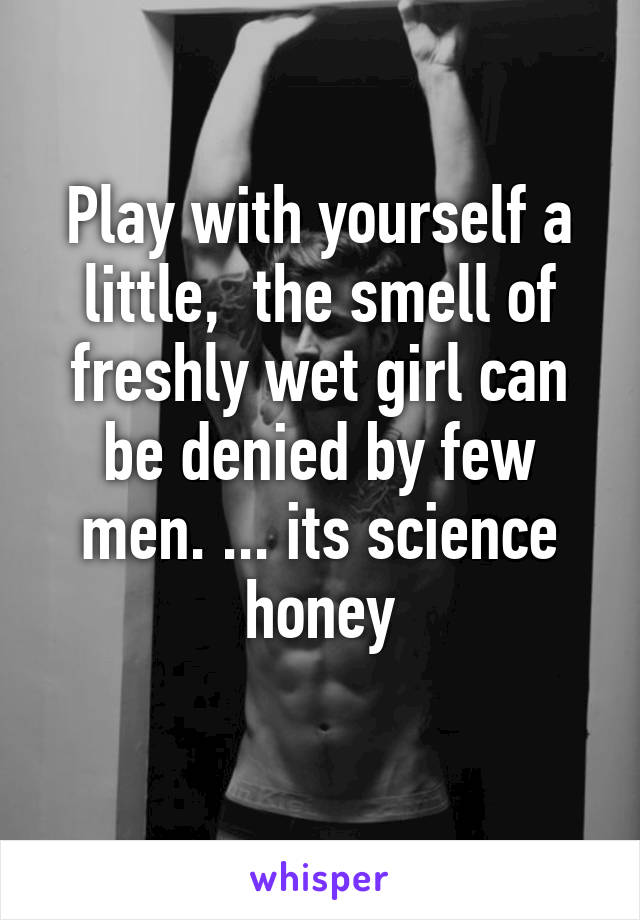 Play with yourself a little,  the smell of freshly wet girl can be denied by few men. ... its science honey
