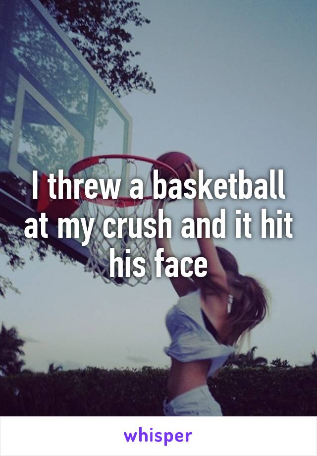 I threw a basketball at my crush and it hit his face