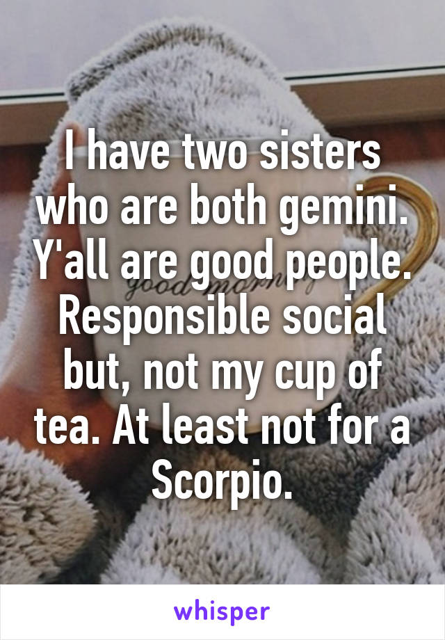 I have two sisters who are both gemini. Y'all are good people. Responsible social but, not my cup of tea. At least not for a Scorpio.