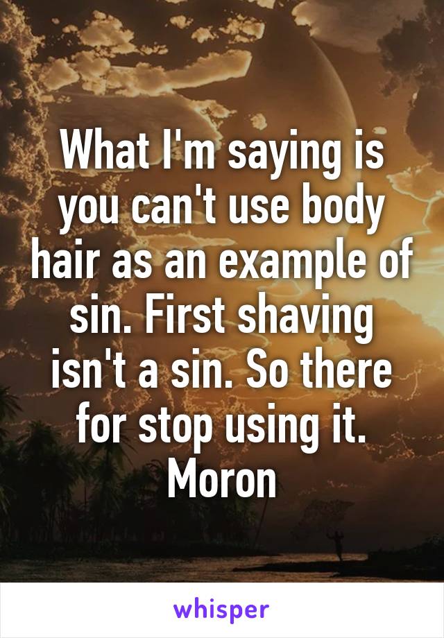 What I'm saying is you can't use body hair as an example of sin. First shaving isn't a sin. So there for stop using it. Moron