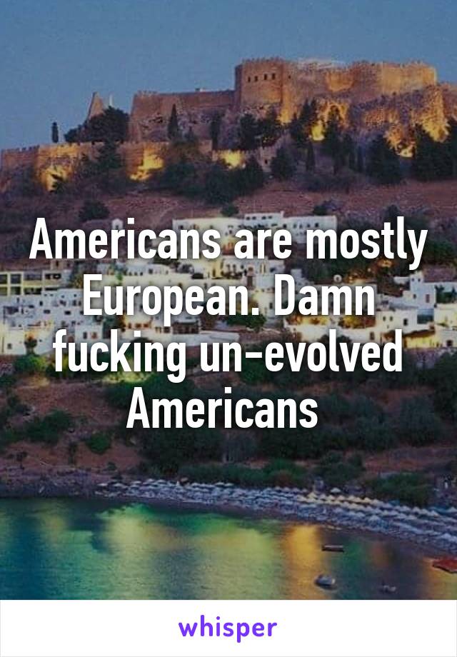 Americans are mostly European. Damn fucking un-evolved Americans 