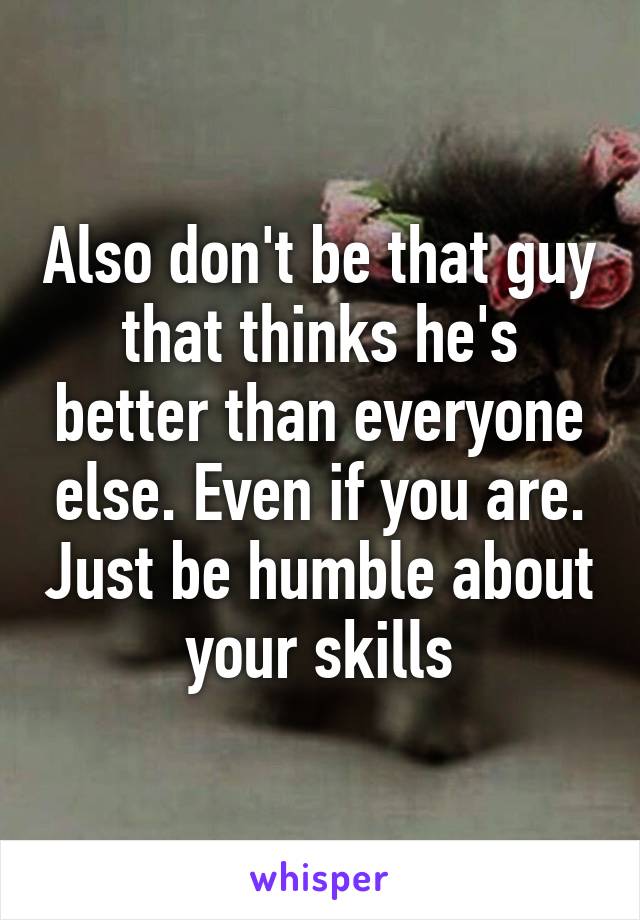 Also don't be that guy that thinks he's better than everyone else. Even if you are. Just be humble about your skills