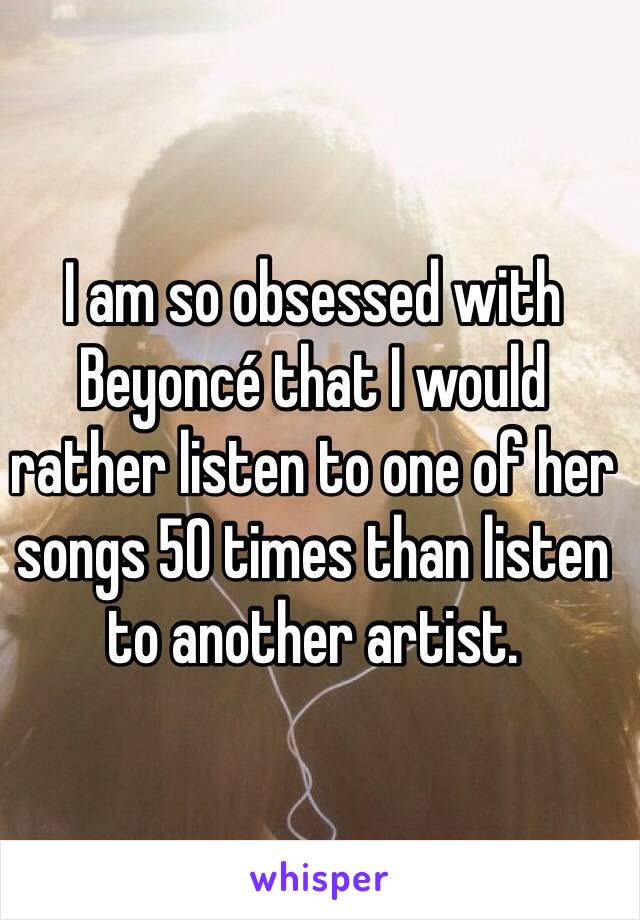 I am so obsessed with Beyoncé that I would rather listen to one of her songs 50 times than listen to another artist. 