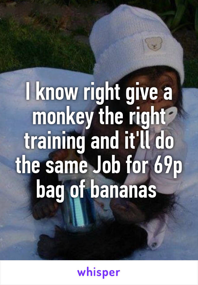 I know right give a monkey the right training and it'll do the same Job for 69p bag of bananas 