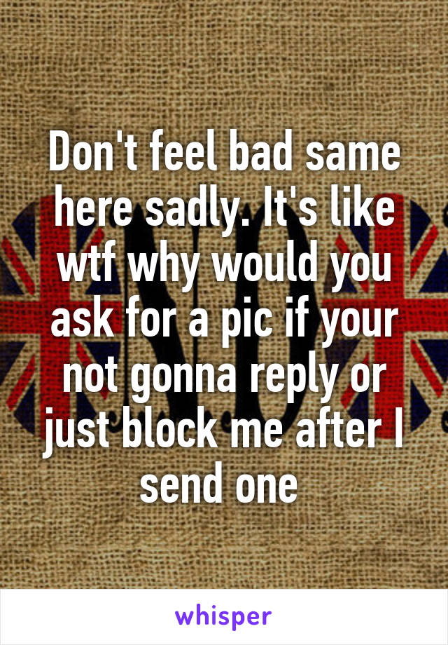 Don't feel bad same here sadly. It's like wtf why would you ask for a pic if your not gonna reply or just block me after I send one 