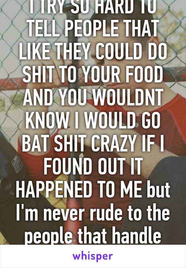 I TRY SO HARD TO TELL PEOPLE THAT LIKE THEY COULD DO SHIT TO YOUR FOOD AND YOU WOULDNT KNOW I WOULD GO BAT SHIT CRAZY IF I FOUND OUT IT HAPPENED TO ME but I'm never rude to the people that handle my food so. 