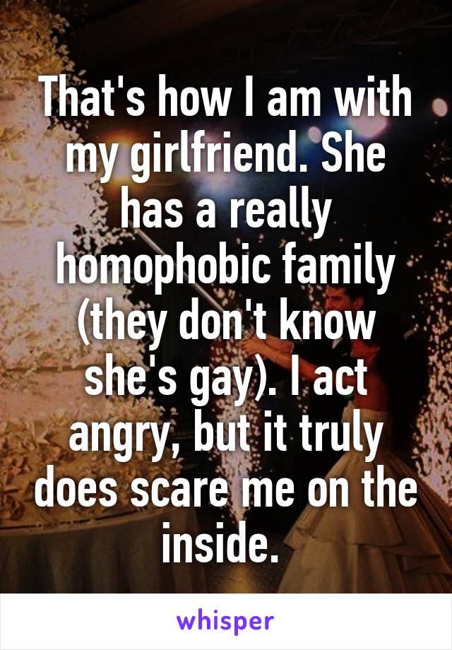 That's how I am with my girlfriend. She has a really homophobic family (they don't know she's gay). I act angry, but it truly does scare me on the inside. 