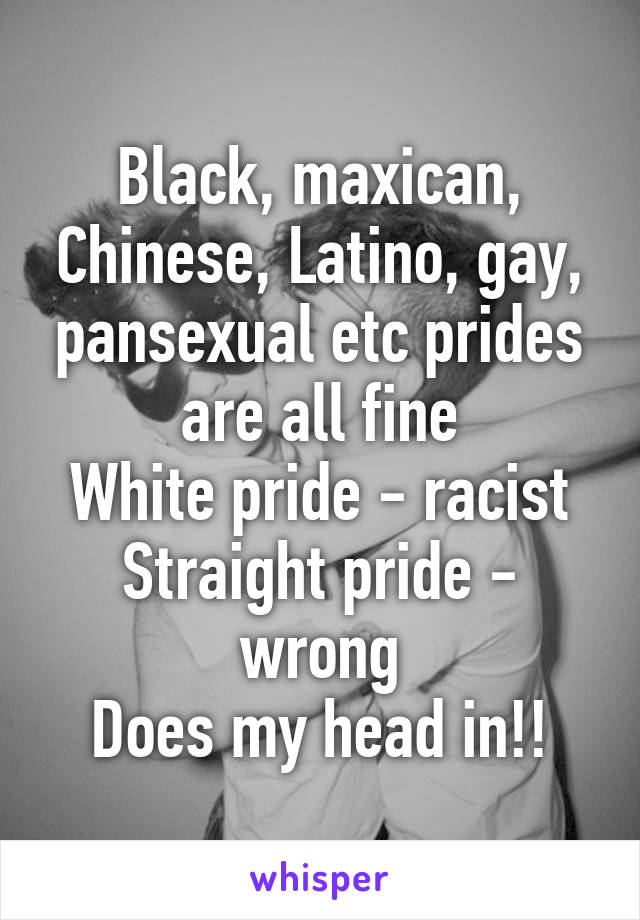 Black, maxican, Chinese, Latino, gay, pansexual etc prides are all fine
White pride - racist
Straight pride - wrong
Does my head in!!