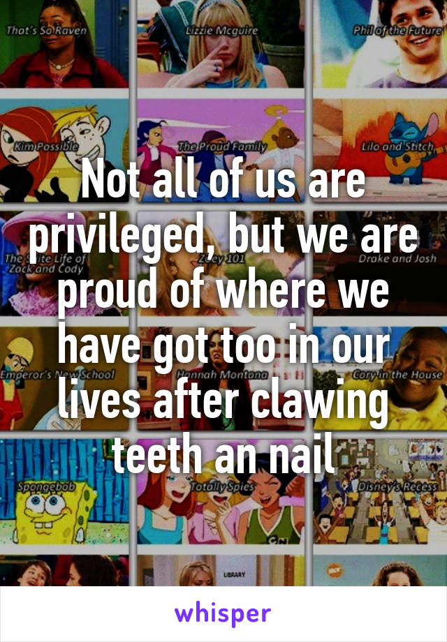 Not all of us are privileged, but we are proud of where we have got too in our lives after clawing teeth an nail