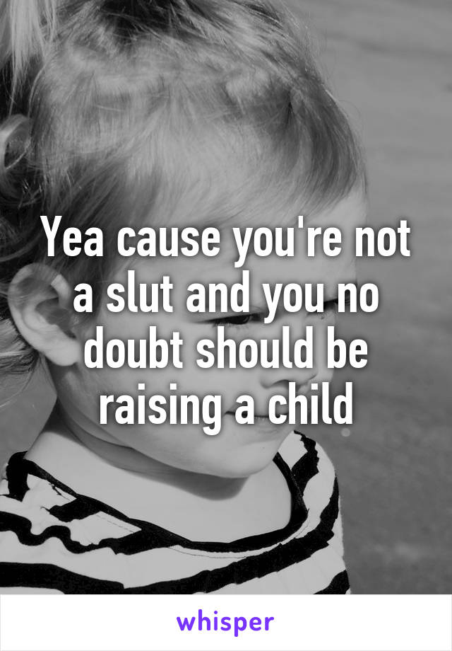 Yea cause you're not a slut and you no doubt should be raising a child