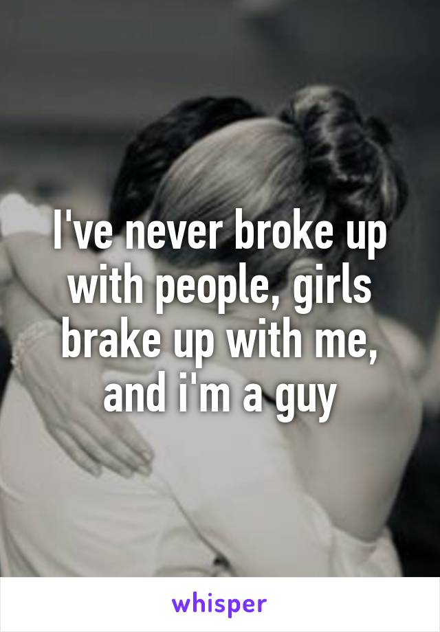 I've never broke up with people, girls brake up with me, and i'm a guy