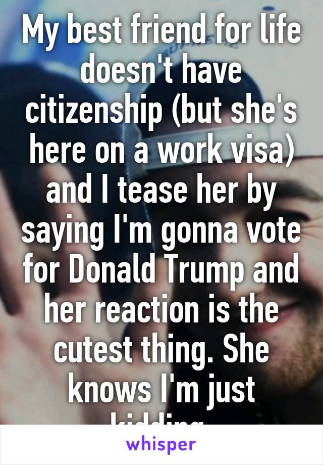 My best friend for life doesn't have citizenship (but she's here on a work visa) and I tease her by saying I'm gonna vote for Donald Trump and her reaction is the cutest thing. She knows I'm just kidding 