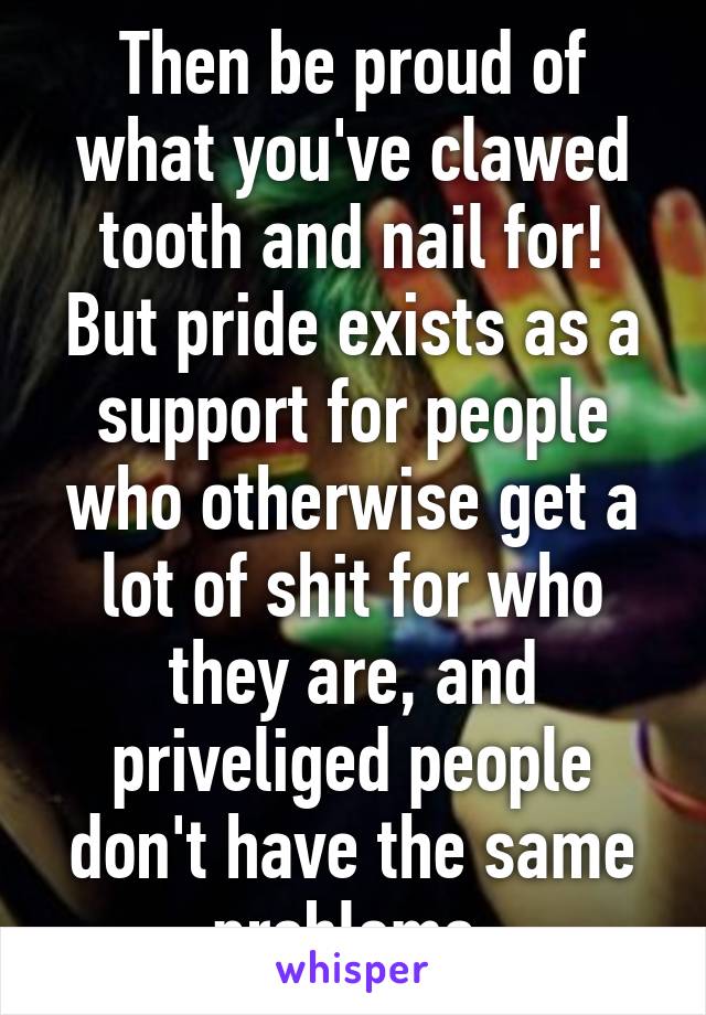 Then be proud of what you've clawed tooth and nail for! But pride exists as a support for people who otherwise get a lot of shit for who they are, and priveliged people don't have the same problems.