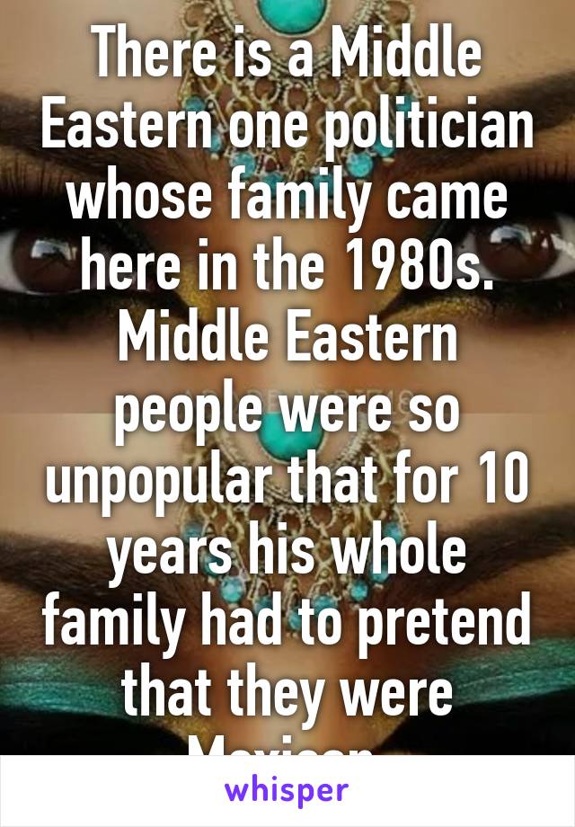 There is a Middle Eastern one politician whose family came here in the 1980s. Middle Eastern people were so unpopular that for 10 years his whole family had to pretend that they were Mexican.