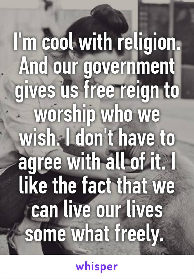 I'm cool with religion. And our government gives us free reign to worship who we wish. I don't have to agree with all of it. I like the fact that we can live our lives some what freely. 