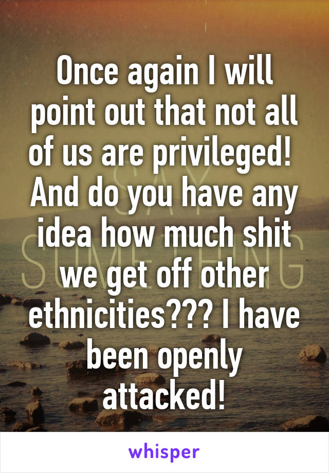 Once again I will point out that not all of us are privileged! 
And do you have any idea how much shit we get off other ethnicities??? I have been openly attacked!