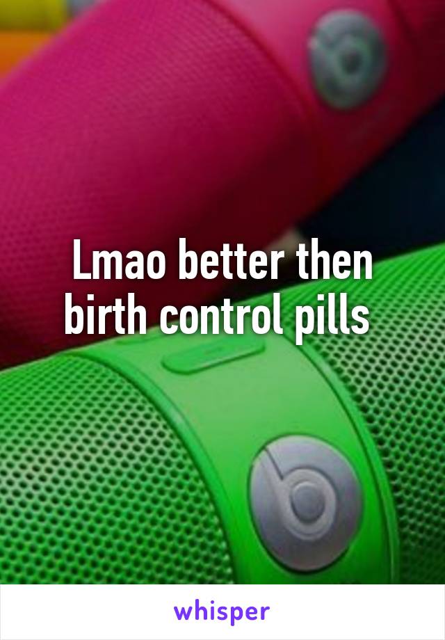 Lmao better then birth control pills 
