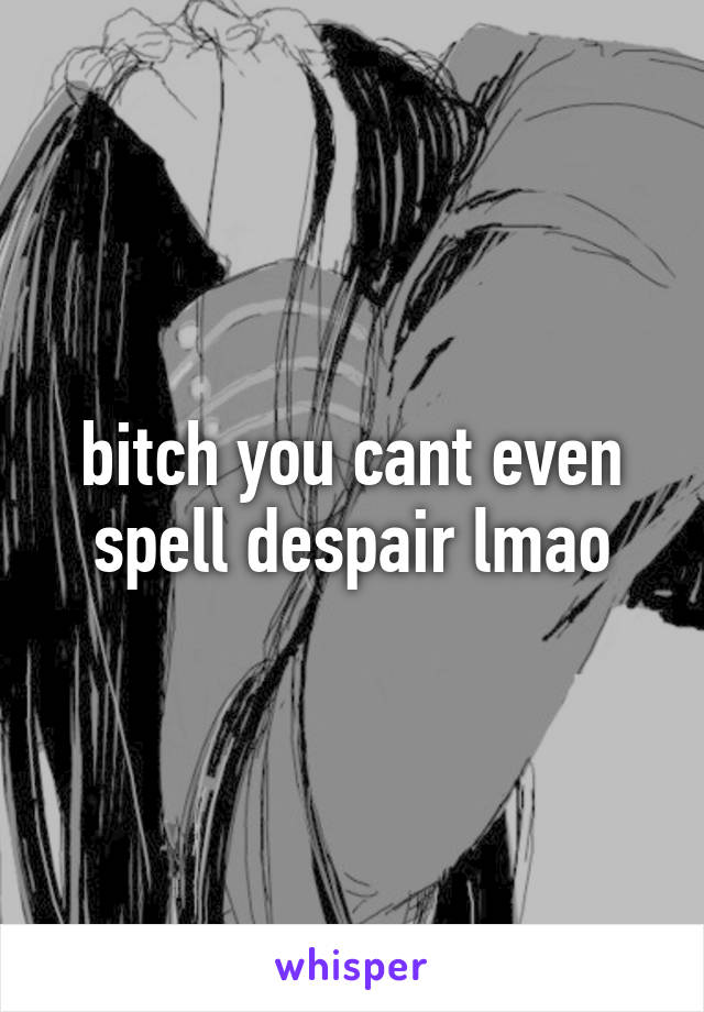 bitch you cant even spell despair lmao