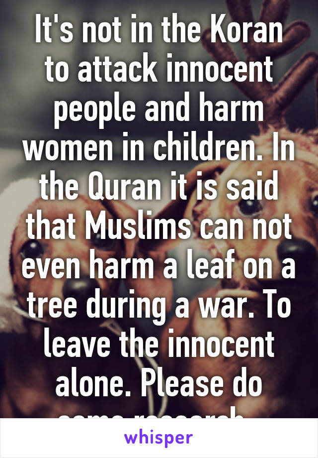 It's not in the Koran to attack innocent people and harm women in children. In the Quran it is said that Muslims can not even harm a leaf on a tree during a war. To leave the innocent alone. Please do some research. 