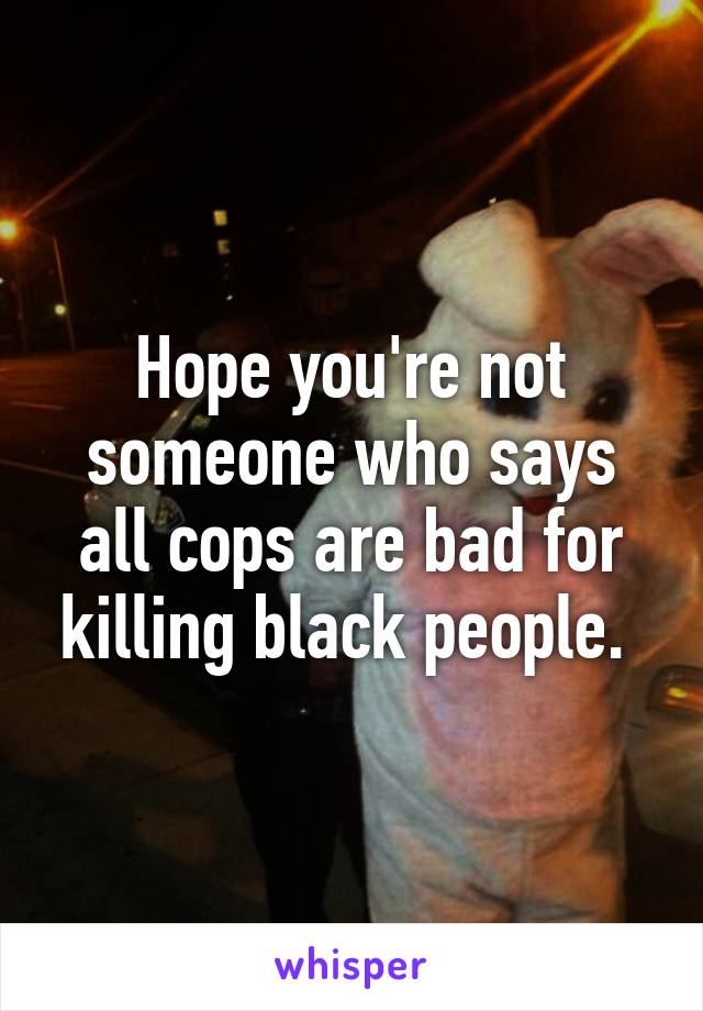 Hope you're not someone who says all cops are bad for killing black people. 