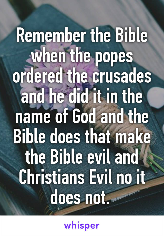 Remember the Bible when the popes ordered the crusades and he did it in the name of God and the Bible does that make the Bible evil and Christians Evil no it does not. 