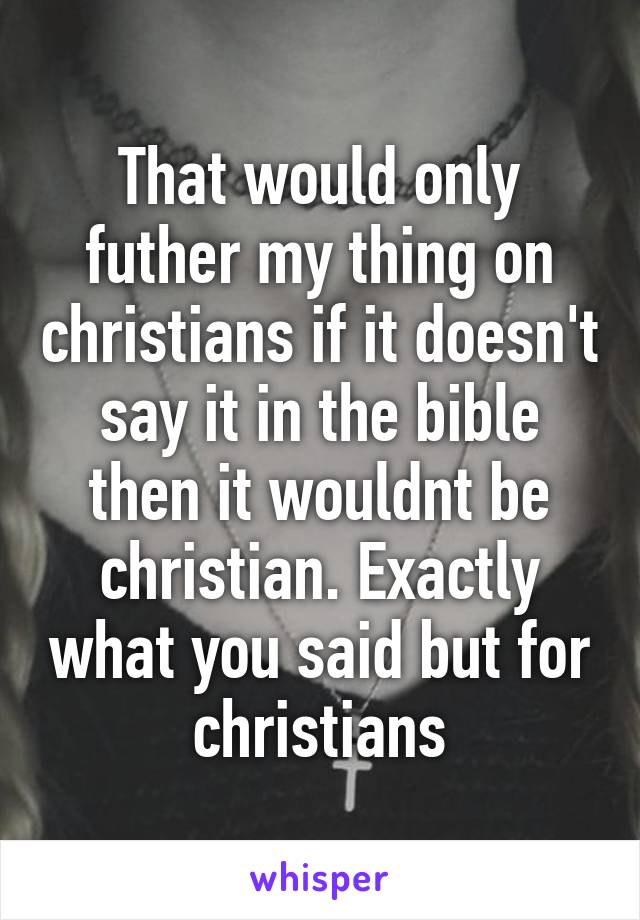 That would only futher my thing on christians if it doesn't say it in the bible then it wouldnt be christian. Exactly what you said but for christians