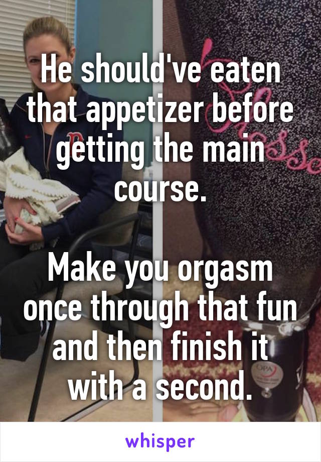 He should've eaten that appetizer before getting the main course.

Make you orgasm once through that fun and then finish it with a second.