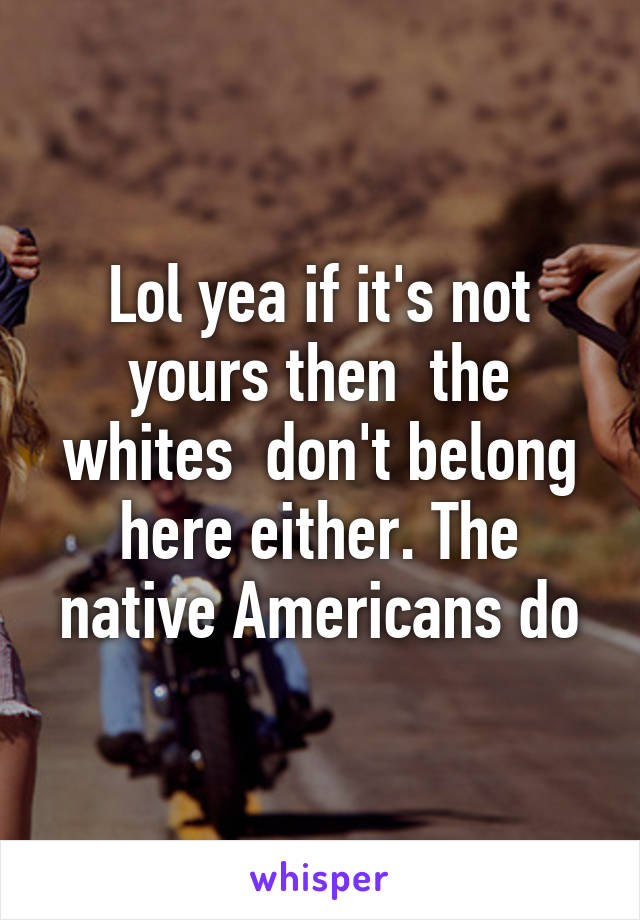 Lol yea if it's not yours then  the whites  don't belong here either. The native Americans do