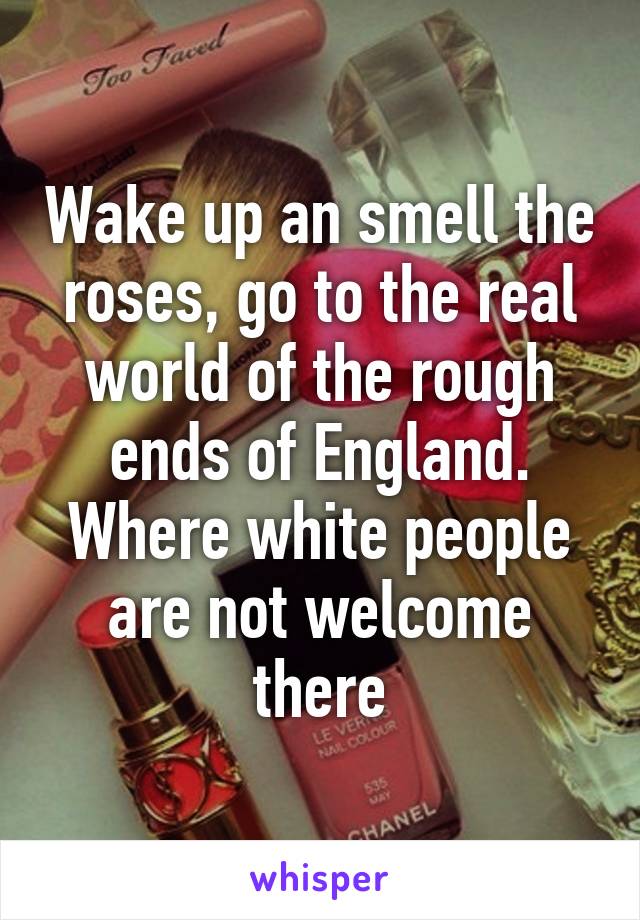 Wake up an smell the roses, go to the real world of the rough ends of England. Where white people are not welcome there