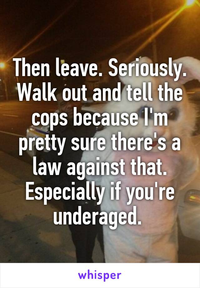 Then leave. Seriously. Walk out and tell the cops because I'm pretty sure there's a law against that. Especially if you're underaged. 