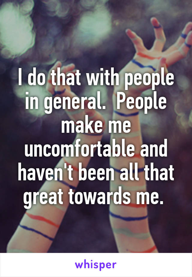 I do that with people in general.  People make me uncomfortable and haven't been all that great towards me. 