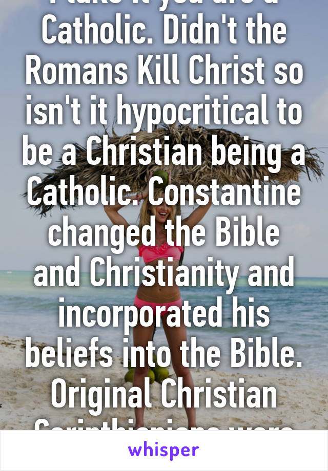 I take it you are a Catholic. Didn't the Romans Kill Christ so isn't it hypocritical to be a Christian being a Catholic. Constantine changed the Bible and Christianity and incorporated his beliefs into the Bible. Original Christian Corinthisnians were wiped 