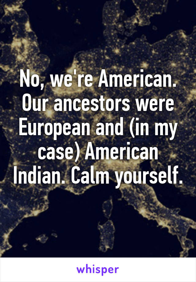 No, we're American. Our ancestors were European and (in my case) American Indian. Calm yourself. 