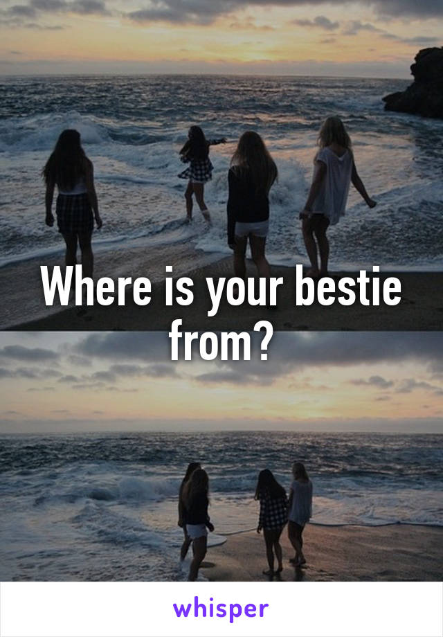 Where is your bestie from?