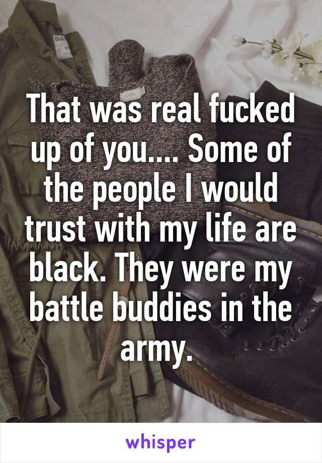 That was real fucked up of you.... Some of the people I would trust with my life are black. They were my battle buddies in the army. 