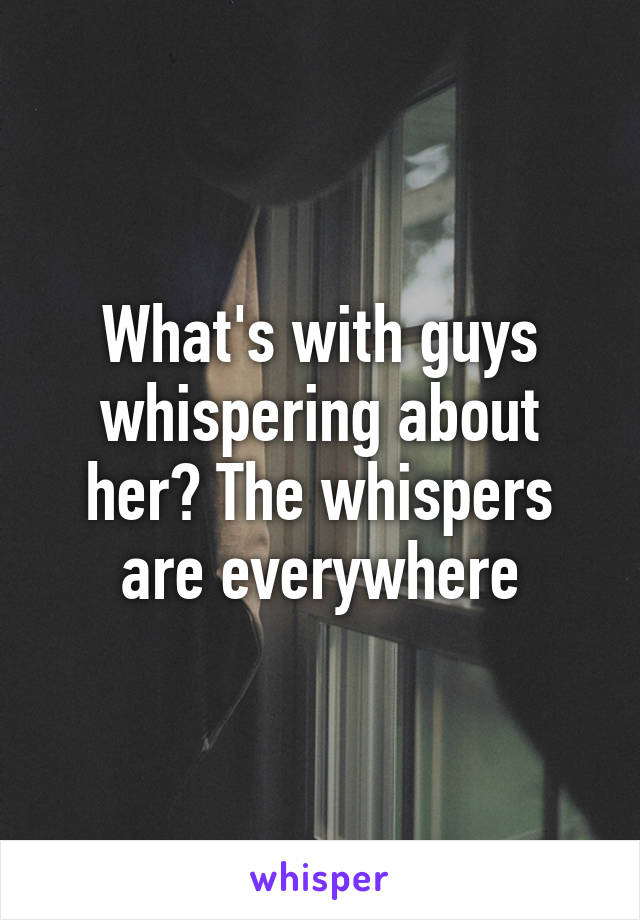 What's with guys whispering about her? The whispers are everywhere