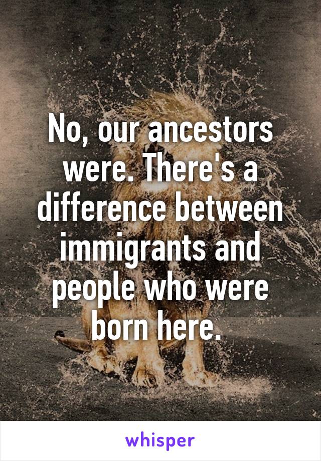 No, our ancestors were. There's a difference between immigrants and people who were born here. 