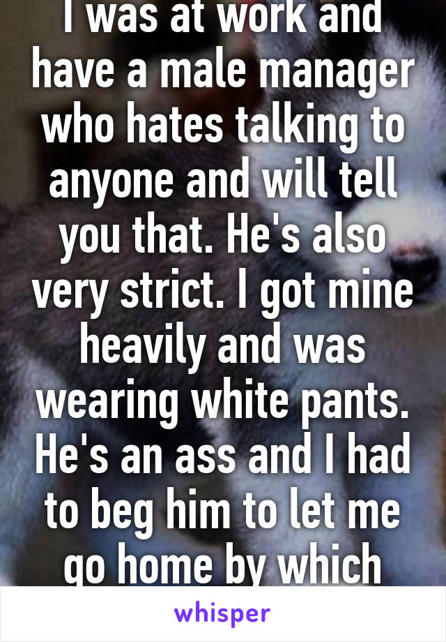 I was at work and have a male manager who hates talking to anyone and will tell you that. He's also very strict. I got mine heavily and was wearing white pants. He's an ass and I had to beg him to let me go home by which time everyone saw :(