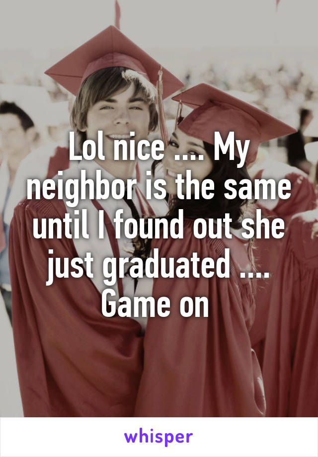 Lol nice .... My neighbor is the same until I found out she just graduated .... Game on 