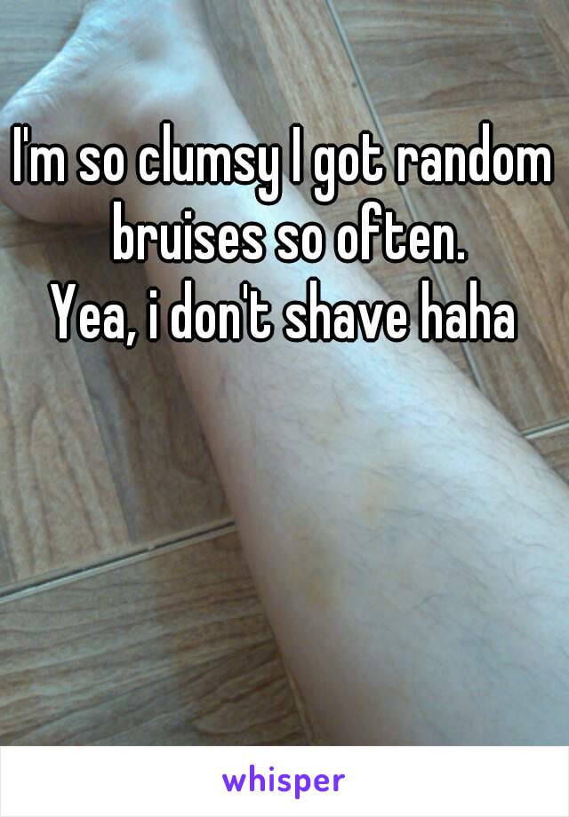 I'm so clumsy I got random bruises so often.
Yea, i don't shave haha