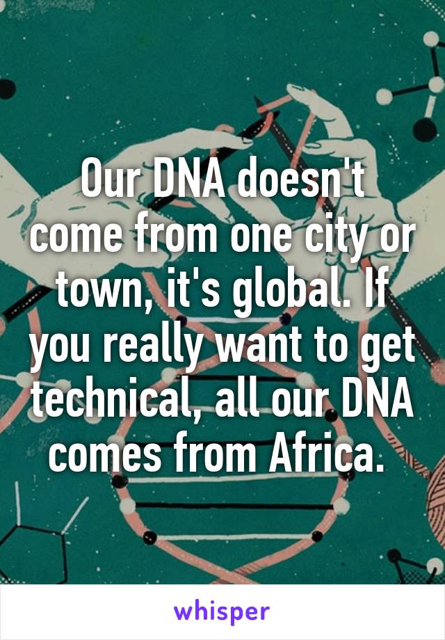 Our DNA doesn't come from one city or town, it's global. If you really want to get technical, all our DNA comes from Africa. 