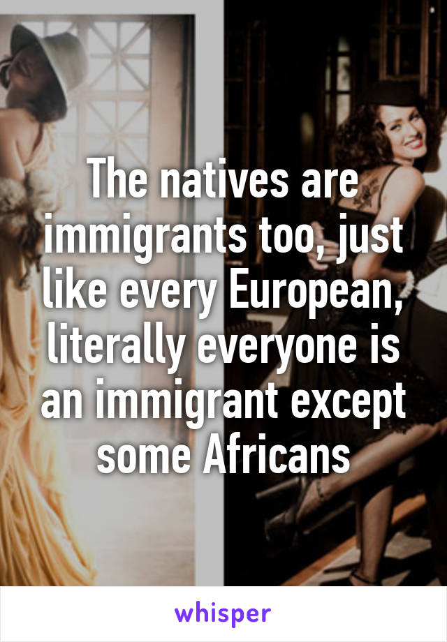 The natives are immigrants too, just like every European, literally everyone is an immigrant except some Africans