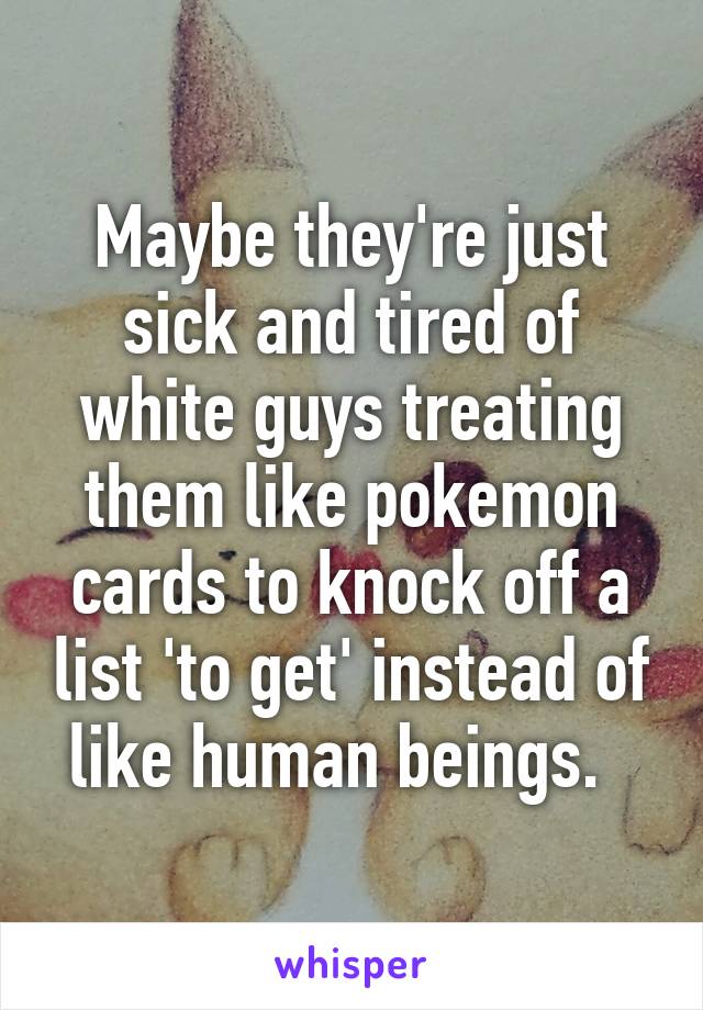 Maybe they're just sick and tired of white guys treating them like pokemon cards to knock off a list 'to get' instead of like human beings.  