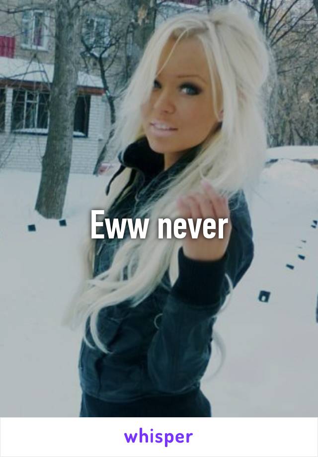 Eww never