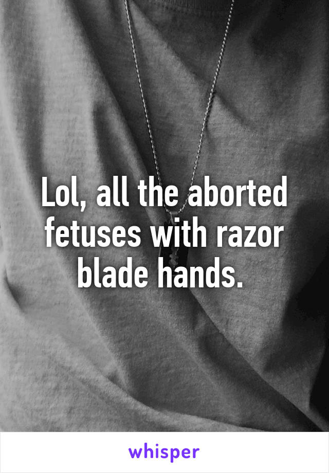 Lol, all the aborted fetuses with razor blade hands. 