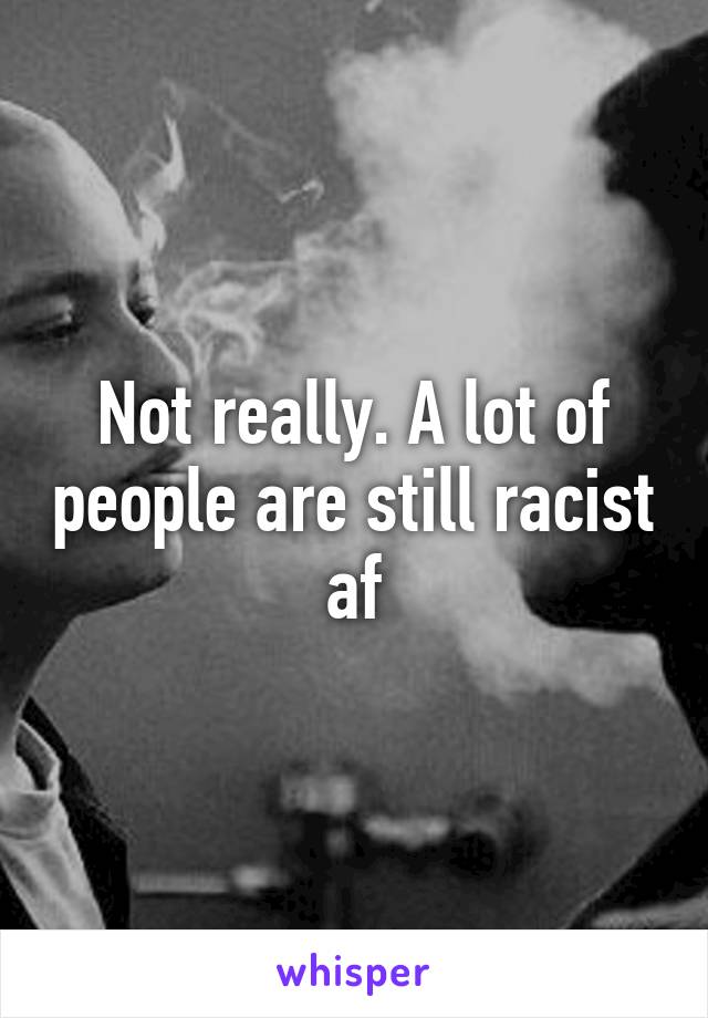 Not really. A lot of people are still racist af