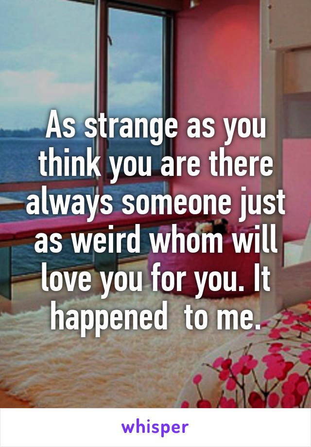 As strange as you think you are there always someone just as weird whom will love you for you. It happened  to me.