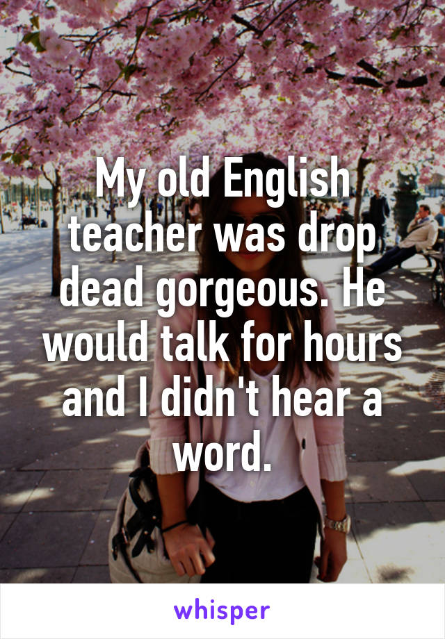 My old English teacher was drop dead gorgeous. He would talk for hours and I didn't hear a word.