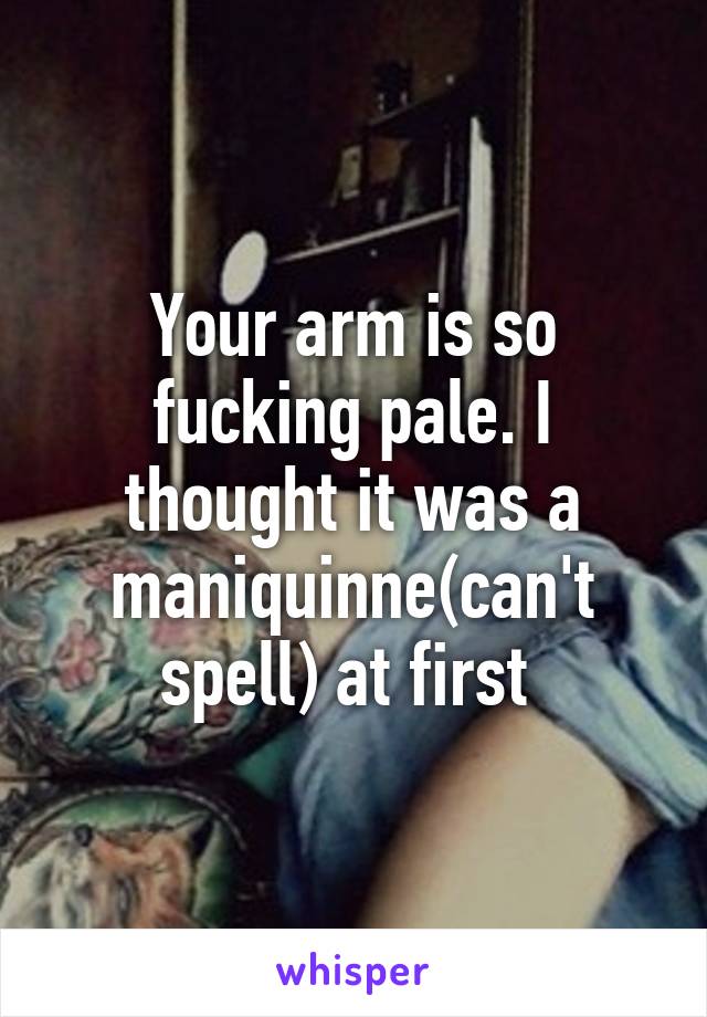 Your arm is so fucking pale. I thought it was a maniquinne(can't spell) at first 