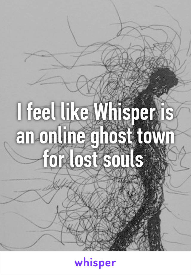 I feel like Whisper is an online ghost town for lost souls 